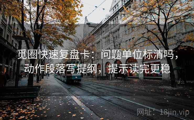 觅圈快速复盘卡：问题单位标清吗，动作段落写提纲，提示读完更稳