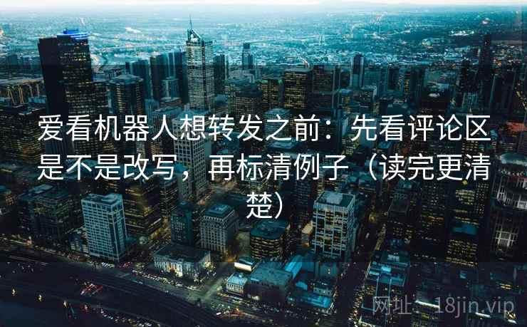 爱看机器人想转发之前：先看评论区是不是改写，再标清例子（读完更清楚）