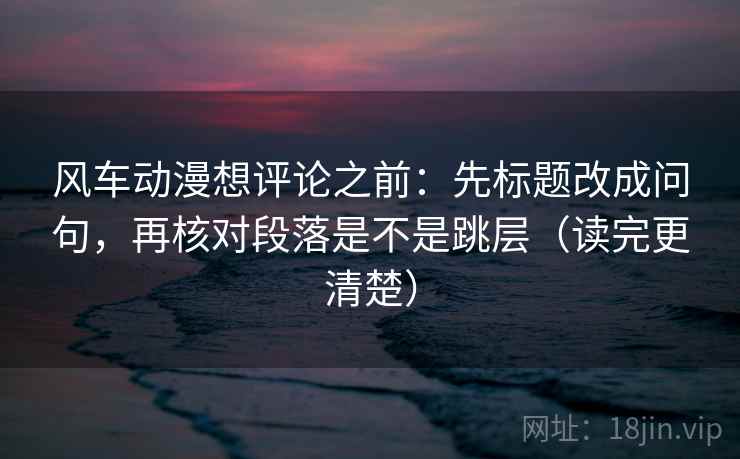 风车动漫想评论之前：先标题改成问句，再核对段落是不是跳层（读完更清楚）