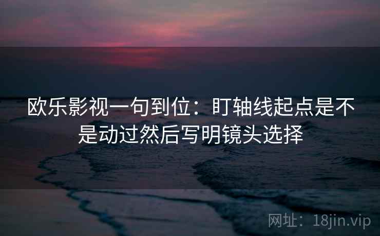 欧乐影视一句到位：盯轴线起点是不是动过然后写明镜头选择