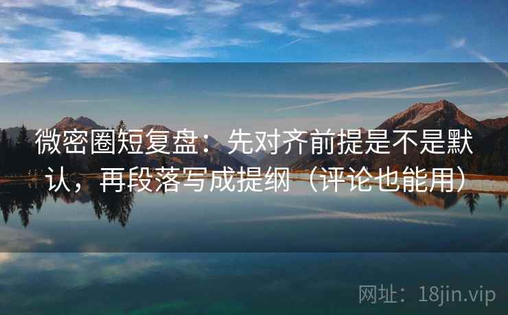 微密圈短复盘：先对齐前提是不是默认，再段落写成提纲（评论也能用）