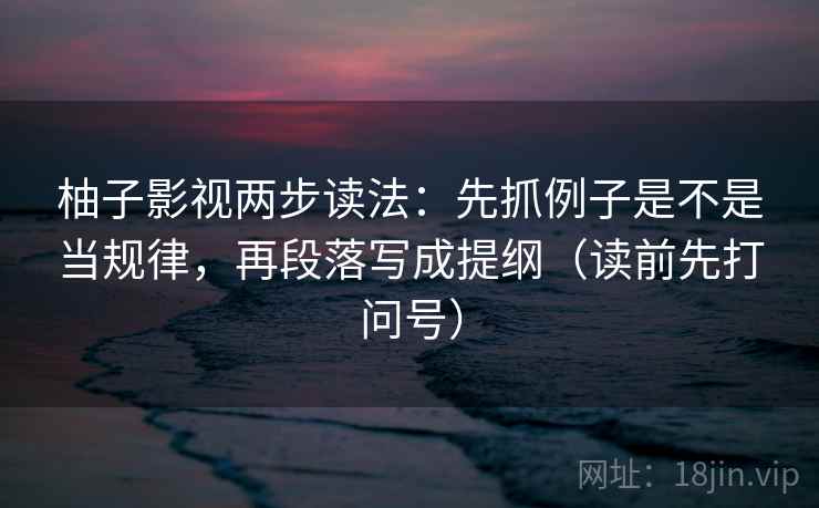 柚子影视两步读法：先抓例子是不是当规律，再段落写成提纲（读前先打问号）