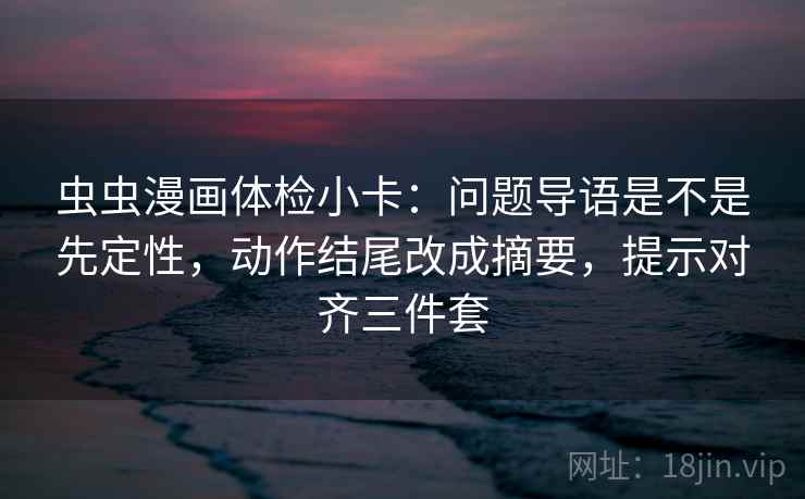虫虫漫画体检小卡：问题导语是不是先定性，动作结尾改成摘要，提示对齐三件套