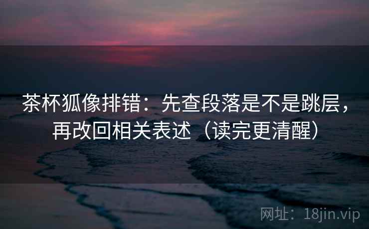 茶杯狐像排错:先查段落是不是跳层,再改回相关表述(读完更清醒) 茶杯狐像排错:先查段落是不是跳层,再改回相关表述(读完更清醒)
