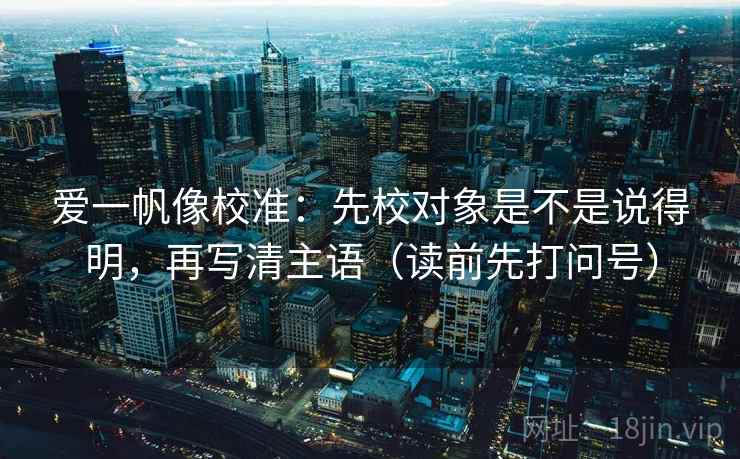 爱一帆像校准:先校对象是不是说得明,再写清主语(读前先打问号) 爱一帆像校准:先校对象是不是说得明,再写清主语(读前先打问号)