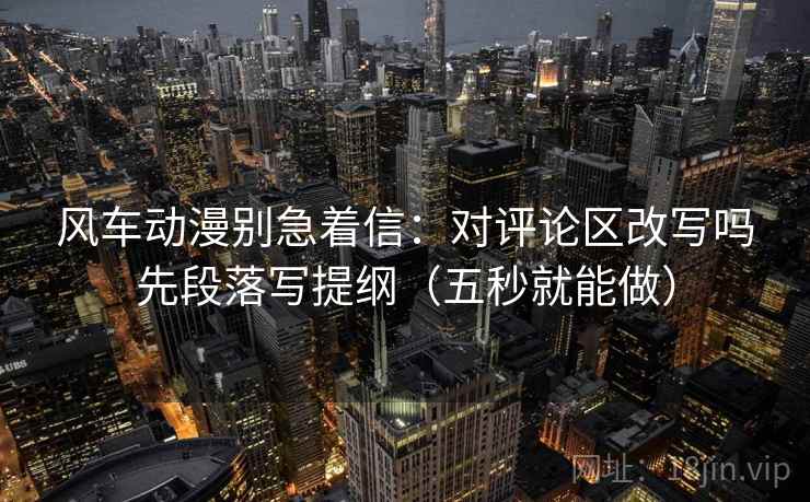 风车动漫别急着信：对评论区改写吗先段落写提纲（五秒就能做）